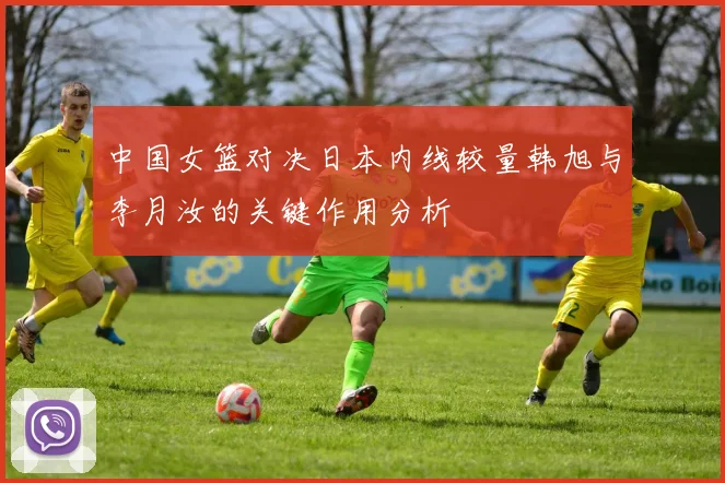 中国女篮对决日本内线较量韩旭与李月汝的关键作用分析