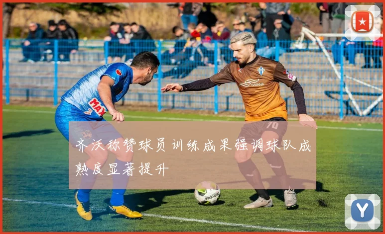 齐沃称赞球员训练成果强调球队成熟度显著提升