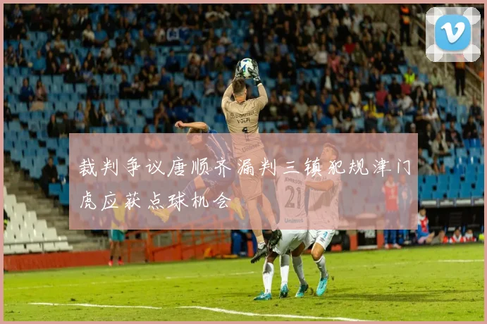 裁判争议唐顺齐漏判三镇犯规津门虎应获点球机会