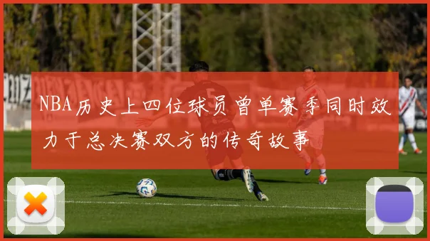 NBA历史上四位球员曾单赛季同时效力于总决赛双方的传奇故事