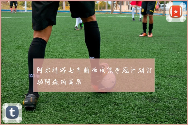 阿尔特塔七年前面试凭夺冠计划打动阿森纳高层