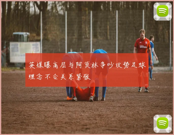 英媒曝高层与阿莫林争吵攻势足球理念不合关系紧张