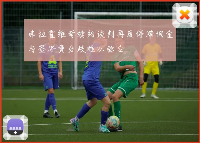 弗拉霍维奇续约谈判再度停滞佣金与签字费分歧难以弥合