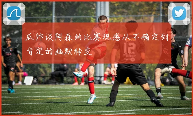 瓜帅谈阿森纳比赛观感从不确定到肯定的幽默转变